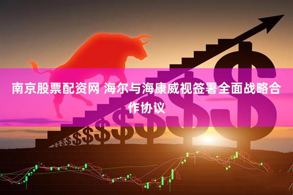 南京股票配资网 海尔与海康威视签署全面战略合作协议
